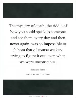 The mystery of death, the riddle of how you could speak to someone and see them every day and then never again, was so impossible to fathom that of course we kept trying to figure it out, even when we were unconscious Picture Quote #1