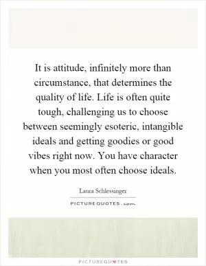 It is attitude, infinitely more than circumstance, that determines the quality of life. Life is often quite tough, challenging us to choose between seemingly esoteric, intangible ideals and getting goodies or good vibes right now. You have character when you most often choose ideals Picture Quote #1