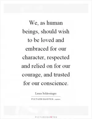 We, as human beings, should wish to be loved and embraced for our character, respected and relied on for our courage, and trusted for our conscience Picture Quote #1