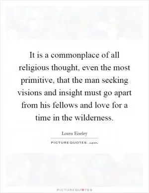 It is a commonplace of all religious thought, even the most primitive, that the man seeking visions and insight must go apart from his fellows and love for a time in the wilderness Picture Quote #1