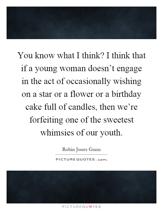 You know what I think? I think that if a young woman doesn't engage in the act of occasionally wishing on a star or a flower or a birthday cake full of candles, then we're forfeiting one of the sweetest whimsies of our youth Picture Quote #1