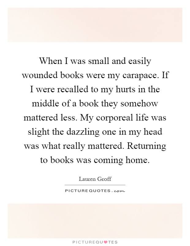 When I was small and easily wounded books were my carapace. If I were recalled to my hurts in the middle of a book they somehow mattered less. My corporeal life was slight the dazzling one in my head was what really mattered. Returning to books was coming home Picture Quote #1