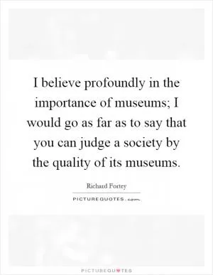 I believe profoundly in the importance of museums; I would go as far as to say that you can judge a society by the quality of its museums Picture Quote #1