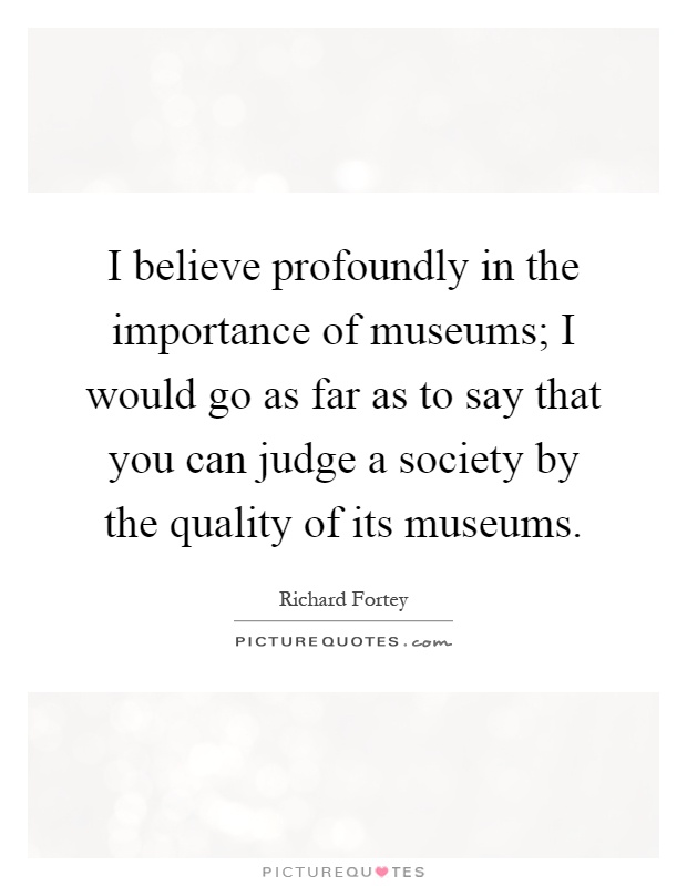 I believe profoundly in the importance of museums; I would go as far as to say that you can judge a society by the quality of its museums Picture Quote #1