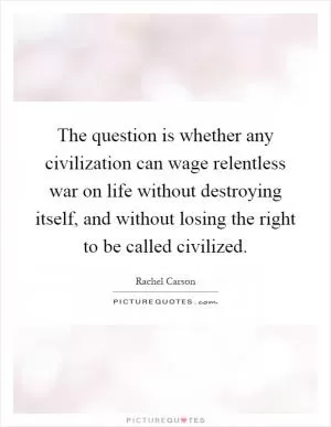 The question is whether any civilization can wage relentless war on life without destroying itself, and without losing the right to be called civilized Picture Quote #1