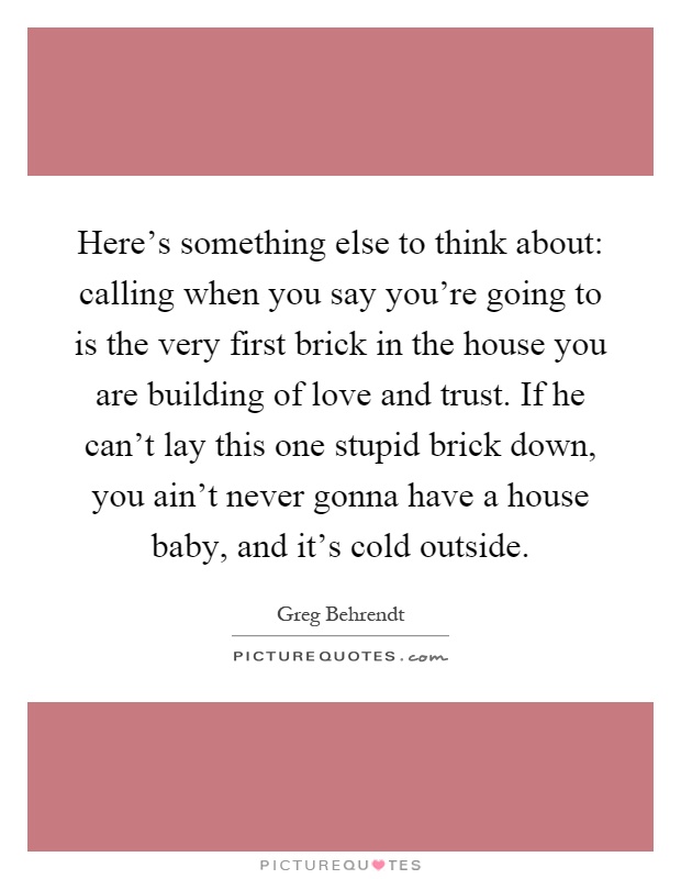 Here’s something else to think about: calling when you say you’re going to is the very first brick in the house you are building of love and trust. If he can’t lay this one stupid brick down, you ain’t never gonna have a house baby, and it’s cold outside Picture Quote #1