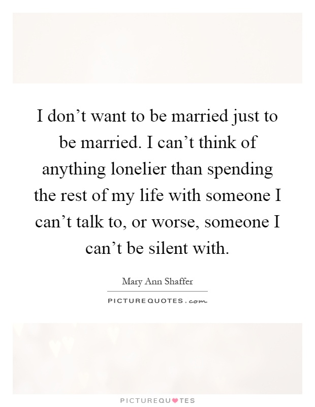I don't want to be married just to be married. I can't think of anything lonelier than spending the rest of my life with someone I can't talk to, or worse, someone I can't be silent with Picture Quote #1