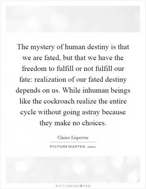 The mystery of human destiny is that we are fated, but that we have the freedom to fulfill or not fulfill our fate: realization of our fated destiny depends on us. While inhuman beings like the cockroach realize the entire cycle without going astray because they make no choices Picture Quote #1