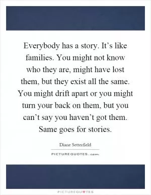 Everybody has a story. It’s like families. You might not know who they are, might have lost them, but they exist all the same. You might drift apart or you might turn your back on them, but you can’t say you haven’t got them. Same goes for stories Picture Quote #1