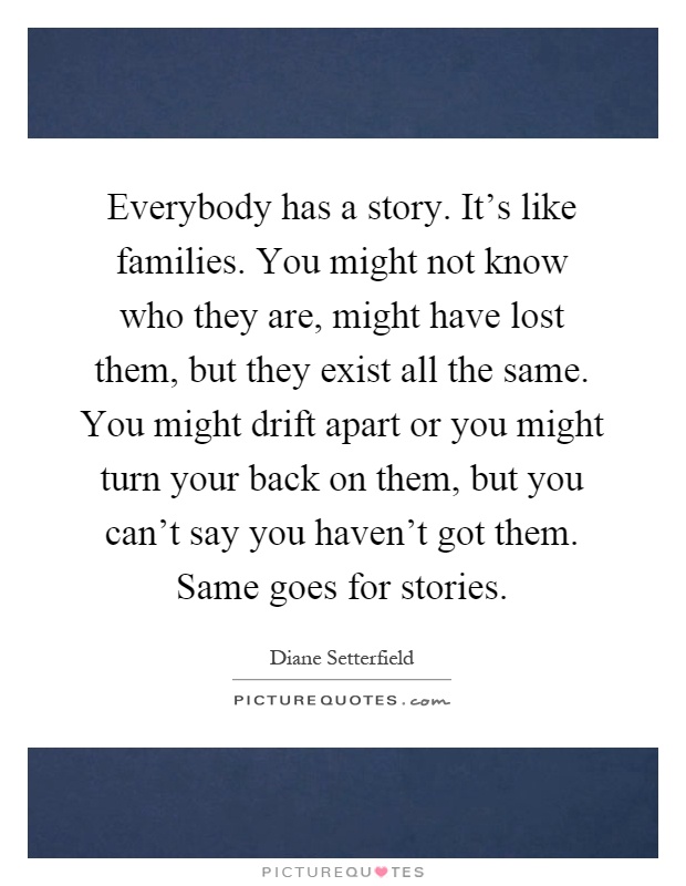 Everybody has a story. It's like families. You might not know who they are, might have lost them, but they exist all the same. You might drift apart or you might turn your back on them, but you can't say you haven't got them. Same goes for stories Picture Quote #1