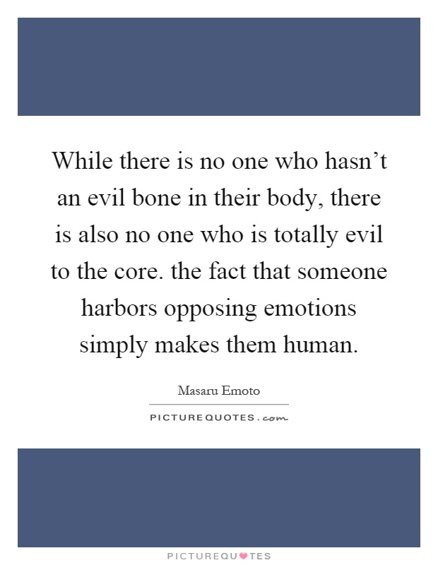 While there is no one who hasn't an evil bone in their body, there is also no one who is totally evil to the core. the fact that someone harbors opposing emotions simply makes them human Picture Quote #1