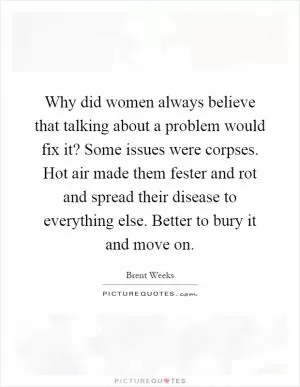 Why did women always believe that talking about a problem would fix it? Some issues were corpses. Hot air made them fester and rot and spread their disease to everything else. Better to bury it and move on Picture Quote #1