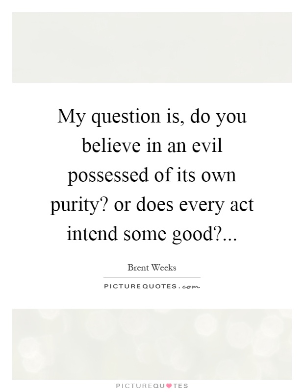 My question is, do you believe in an evil possessed of its own purity? or does every act intend some good? Picture Quote #1