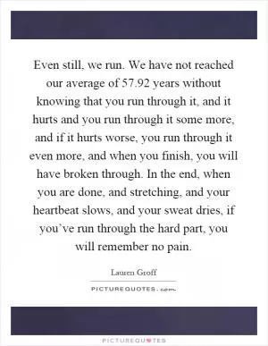 Even still, we run. We have not reached our average of 57.92 years without knowing that you run through it, and it hurts and you run through it some more, and if it hurts worse, you run through it even more, and when you finish, you will have broken through. In the end, when you are done, and stretching, and your heartbeat slows, and your sweat dries, if you’ve run through the hard part, you will remember no pain Picture Quote #1