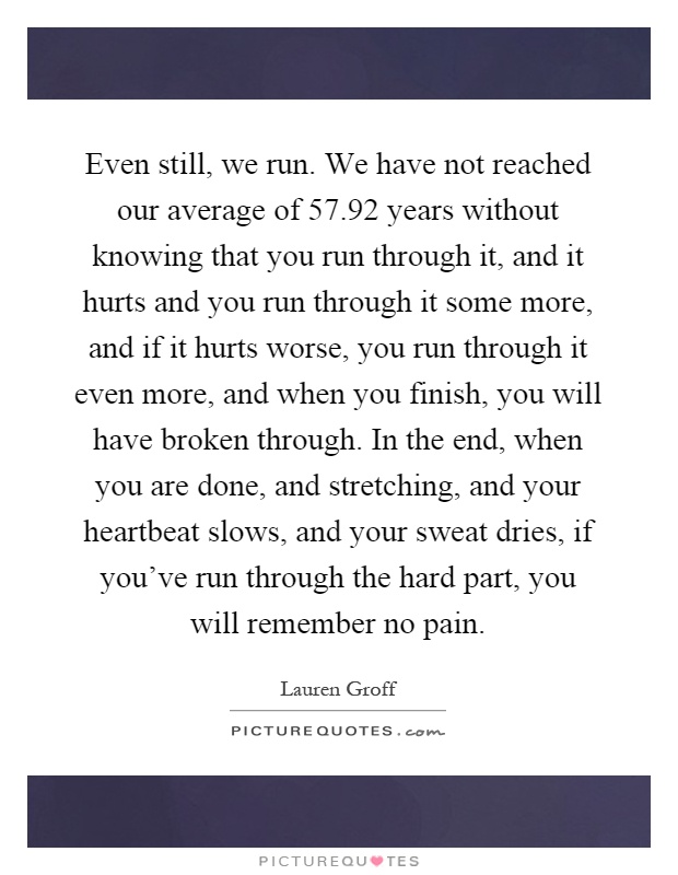 Even still, we run. We have not reached our average of 57.92 years without knowing that you run through it, and it hurts and you run through it some more, and if it hurts worse, you run through it even more, and when you finish, you will have broken through. In the end, when you are done, and stretching, and your heartbeat slows, and your sweat dries, if you've run through the hard part, you will remember no pain Picture Quote #1