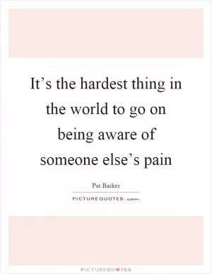 It’s the hardest thing in the world to go on being aware of someone else’s pain Picture Quote #1