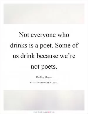 Not everyone who drinks is a poet. Some of us drink because we’re not poets Picture Quote #1