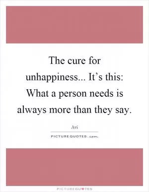 The cure for unhappiness... It’s this: What a person needs is always more than they say Picture Quote #1