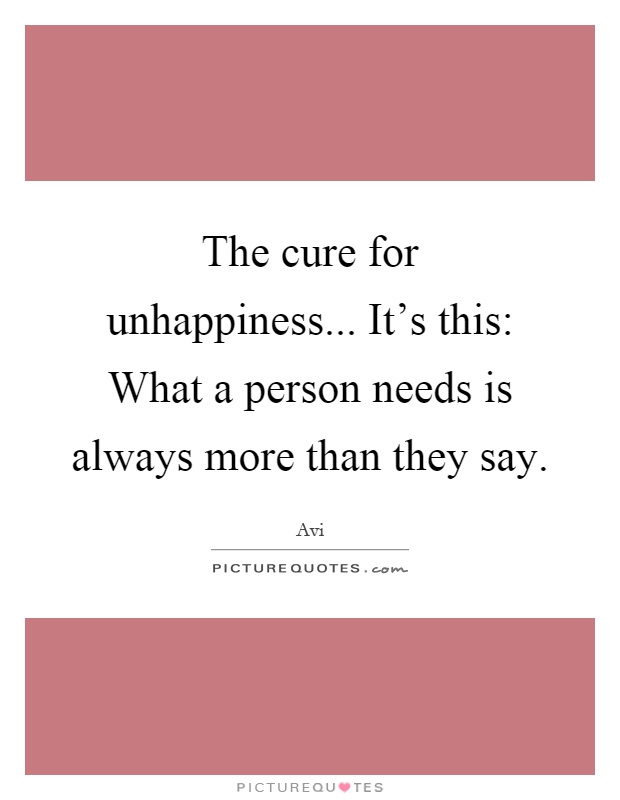 The cure for unhappiness... It's this: What a person needs is always more than they say Picture Quote #1
