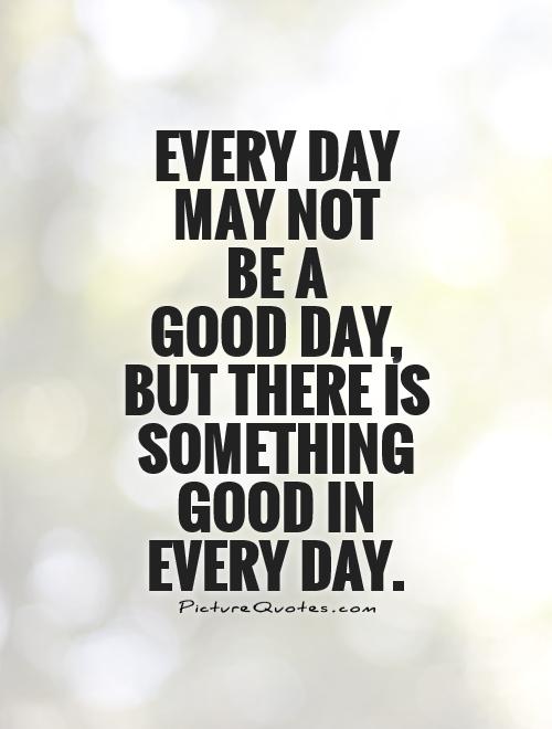 Every day  may not  be a  good day,  but there is something good in  every day Picture Quote #1
