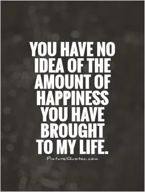 You have no idea of the amount of happiness you have brought  to my life Picture Quote #1