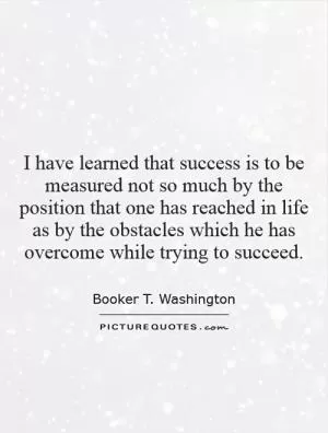 I have learned that success is to be measured not so much by the position that one has reached in life as by the obstacles which he has overcome while trying to succeed Picture Quote #1