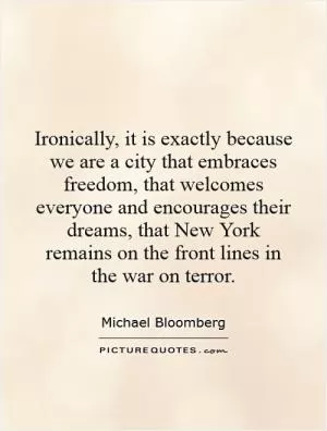 Ironically, it is exactly because we are a city that embraces freedom, that welcomes everyone and encourages their dreams, that New York remains on the front lines in the war on terror Picture Quote #1