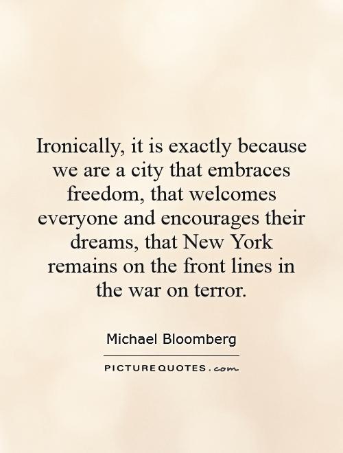 Ironically, it is exactly because we are a city that embraces freedom, that welcomes everyone and encourages their dreams, that New York remains on the front lines in the war on terror Picture Quote #1