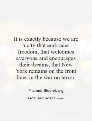It is exactly because we are a city that embraces freedom, that welcomes everyone and encourages their dreams, that New York remains on the front lines in the war on terror Picture Quote #1