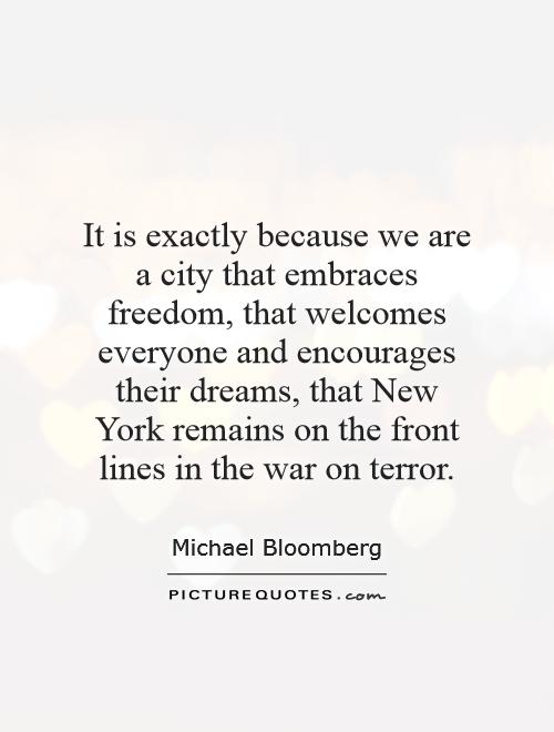 It is exactly because we are a city that embraces freedom, that welcomes everyone and encourages their dreams, that New York remains on the front lines in the war on terror Picture Quote #1