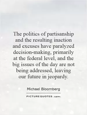 The politics of partisanship and the resulting inaction and excuses have paralyzed decision-making, primarily at the federal level, and the big issues of the day are not being addressed, leaving our future in jeopardy Picture Quote #1