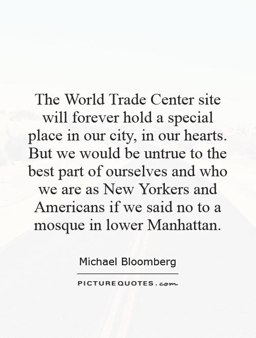The World Trade Center site will forever hold a special place in our city, in our hearts. But we would be untrue to the best part of ourselves and who we are as New Yorkers and Americans if we said no to a mosque in lower Manhattan Picture Quote #1