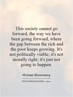 This society cannot go forward, the way we have been going forward, where the gap between the rich and the poor keeps growing. It's not politically viable; it's not morally right; it's just not going to happen Picture Quote #1