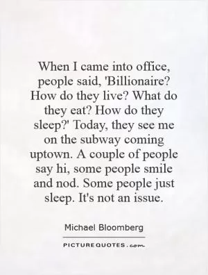 When I came into office, people said, 'Billionaire? How do they live? What do they eat? How do they sleep?' Today, they see me on the subway coming uptown. A couple of people say hi, some people smile and nod. Some people just sleep. It's not an issue Picture Quote #1