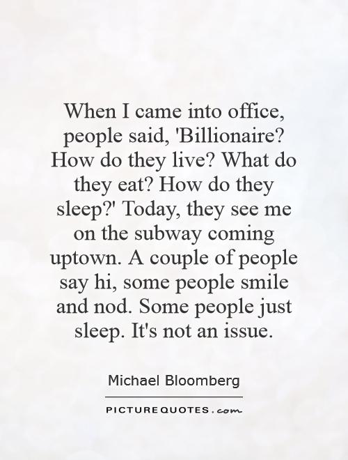 When I came into office, people said, 'Billionaire? How do they live? What do they eat? How do they sleep?' Today, they see me on the subway coming uptown. A couple of people say hi, some people smile and nod. Some people just sleep. It's not an issue Picture Quote #1