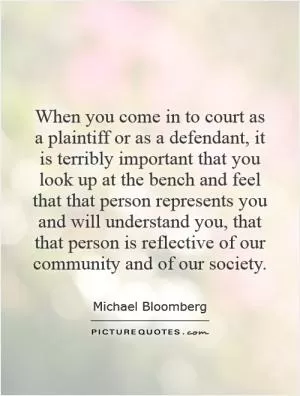 When you come in to court as a plaintiff or as a defendant, it is terribly important that you look up at the bench and feel that that person represents you and will understand you, that that person is reflective of our community and of our society Picture Quote #1