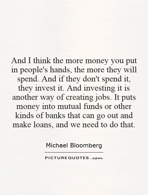 And I think the more money you put in people's hands, the more they will spend. And if they don't spend it, they invest it. And investing it is another way of creating jobs. It puts money into mutual funds or other kinds of banks that can go out and make loans, and we need to do that Picture Quote #1