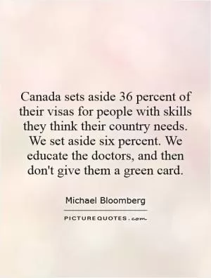 Canada sets aside 36 percent of their visas for people with skills they think their country needs. We set aside six percent. We educate the doctors, and then don't give them a green card Picture Quote #1