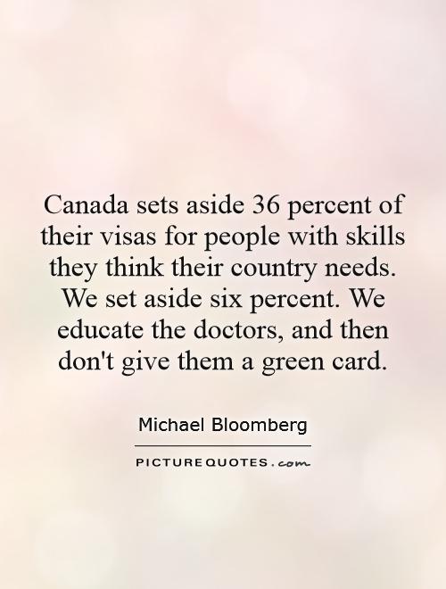 Canada sets aside 36 percent of their visas for people with skills they think their country needs. We set aside six percent. We educate the doctors, and then don't give them a green card Picture Quote #1