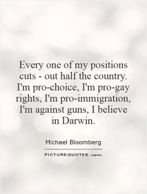 Every one of my positions cuts - out half the country. I'm pro-choice, I'm pro-gay rights, I'm pro-immigration, I'm against guns, I believe in Darwin Picture Quote #1