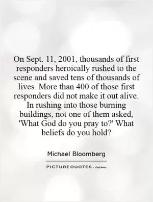 On Sept. 11, 2001, thousands of first responders heroically rushed to the scene and saved tens of thousands of lives. More than 400 of those first responders did not make it out alive. In rushing into those burning buildings, not one of them asked, 'What God do you pray to?' What beliefs do you hold? Picture Quote #1