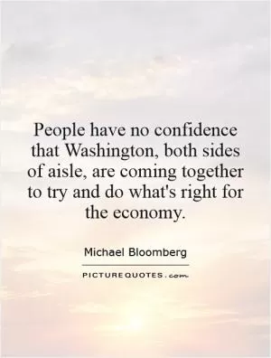 People have no confidence that Washington, both sides of aisle, are coming together to try and do what's right for the economy Picture Quote #1