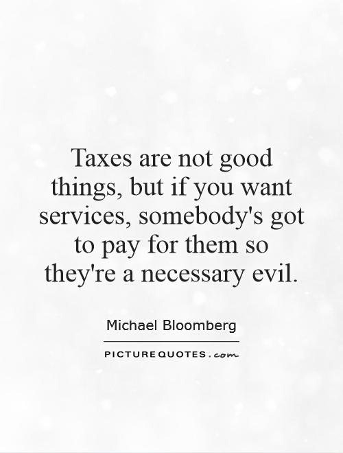 Taxes are not good things, but if you want services, somebody's got to pay for them so they're a necessary evil Picture Quote #1