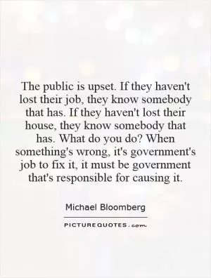 The public is upset. If they haven't lost their job, they know somebody that has. If they haven't lost their house, they know somebody that has. What do you do? When something's wrong, it's government's job to fix it, it must be government that's responsible for causing it Picture Quote #1