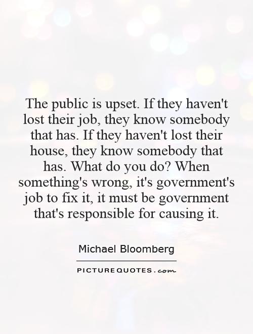 The public is upset. If they haven't lost their job, they know somebody that has. If they haven't lost their house, they know somebody that has. What do you do? When something's wrong, it's government's job to fix it, it must be government that's responsible for causing it Picture Quote #1