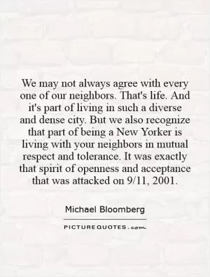 We may not always agree with every one of our neighbors. That's life. And it's part of living in such a diverse and dense city. But we also recognize that part of being a New Yorker is living with your neighbors in mutual respect and tolerance. It was exactly that spirit of openness and acceptance that was attacked on 9/11, 2001 Picture Quote #1