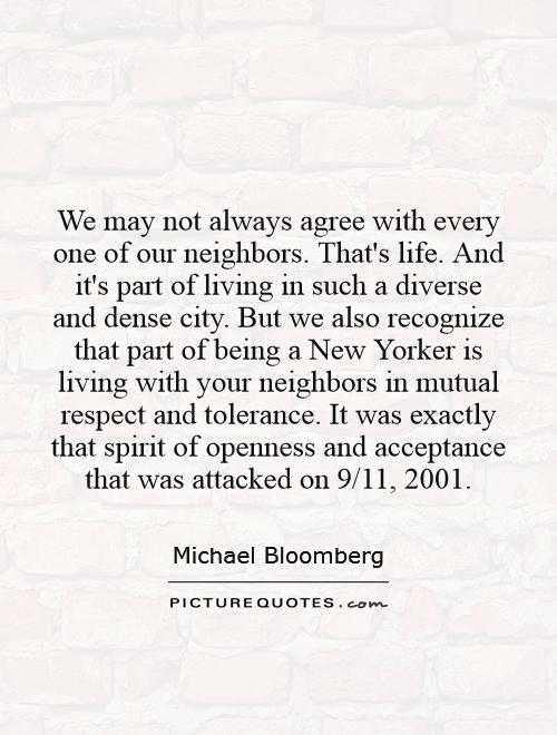 We may not always agree with every one of our neighbors. That's life. And it's part of living in such a diverse and dense city. But we also recognize that part of being a New Yorker is living with your neighbors in mutual respect and tolerance. It was exactly that spirit of openness and acceptance that was attacked on 9/11, 2001 Picture Quote #1