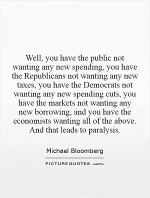 Well, you have the public not wanting any new spending, you have the Republicans not wanting any new taxes, you have the Democrats not wanting any new spending cuts, you have the markets not wanting any new borrowing, and you have the economists wanting all of the above. And that leads to paralysis Picture Quote #1