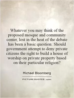 Whatever you may think of the proposed mosque and community center, lost in the heat of the debate has been a basic question: Should government attempt to deny private citizens the right to build a house of worship on private property based on their particular religion? Picture Quote #1