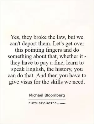 Yes, they broke the law, but we can't deport them. Let's get over this pointing fingers and do something about that, whether it - they have to pay a fine, learn to speak English, the history, you can do that. And then you have to give visas for the skills we need Picture Quote #1